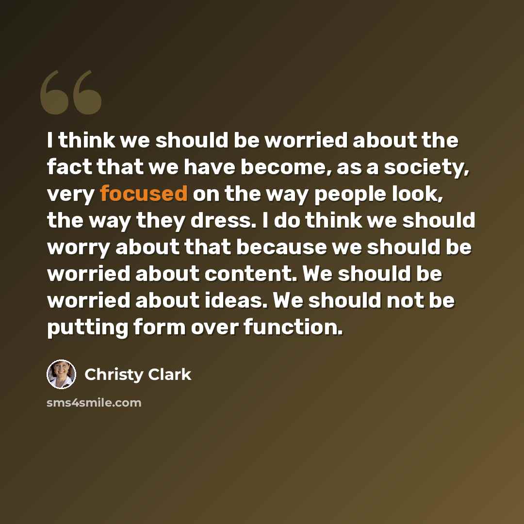 “I think we should be worried about the fact that we have become, as a society, very focused on the way people look, the way they dress. I do think we should worry about that because we should be worried about content. We should be worried about ideas. We should not be putting form over function.” quote by Christy Clark
