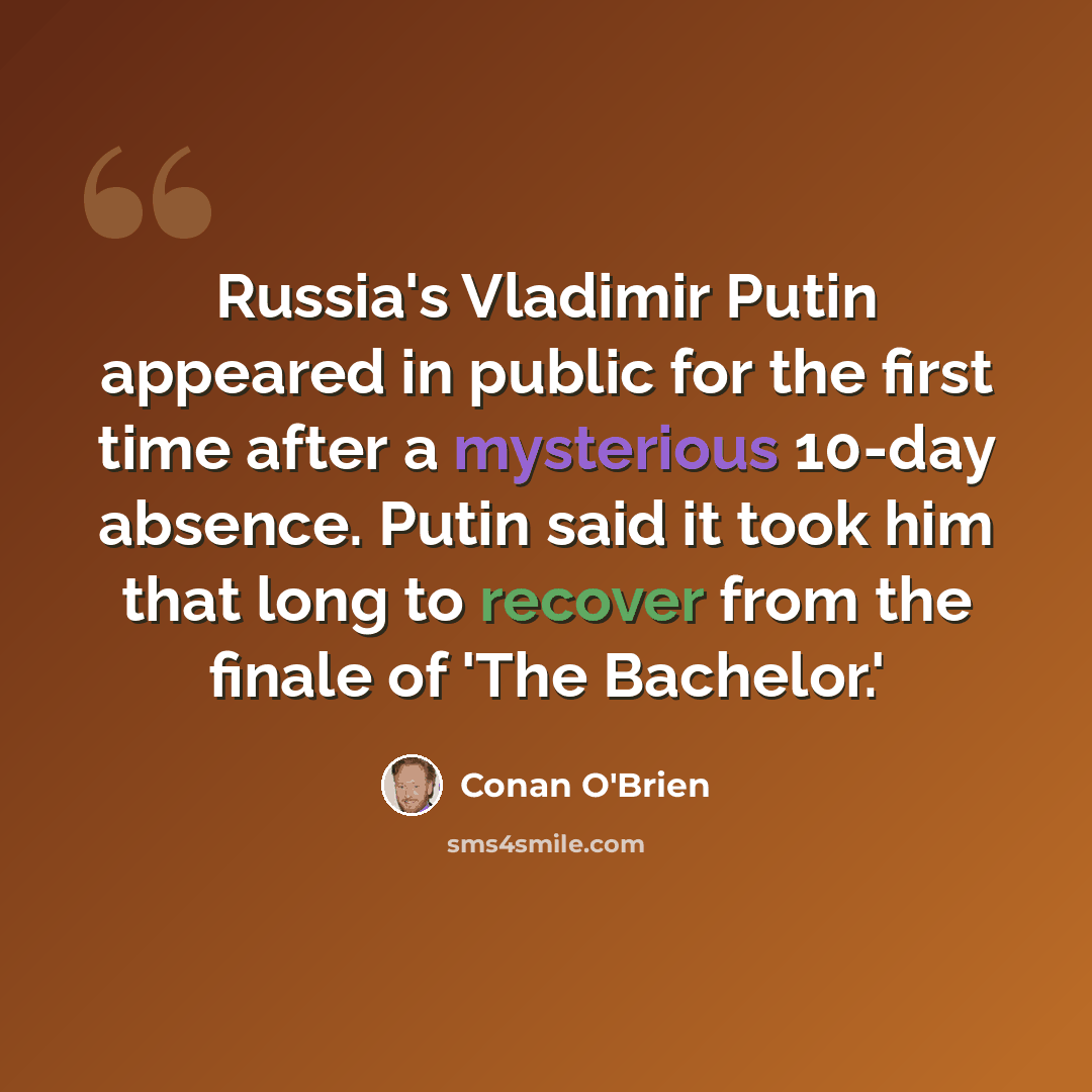 “Russia's Vladimir Putin appeared in public for the first time after a mysterious 10-day absence. Putin said it took him that long to recover from the finale of 'The Bachelor.'” quote by Conan O'Brien