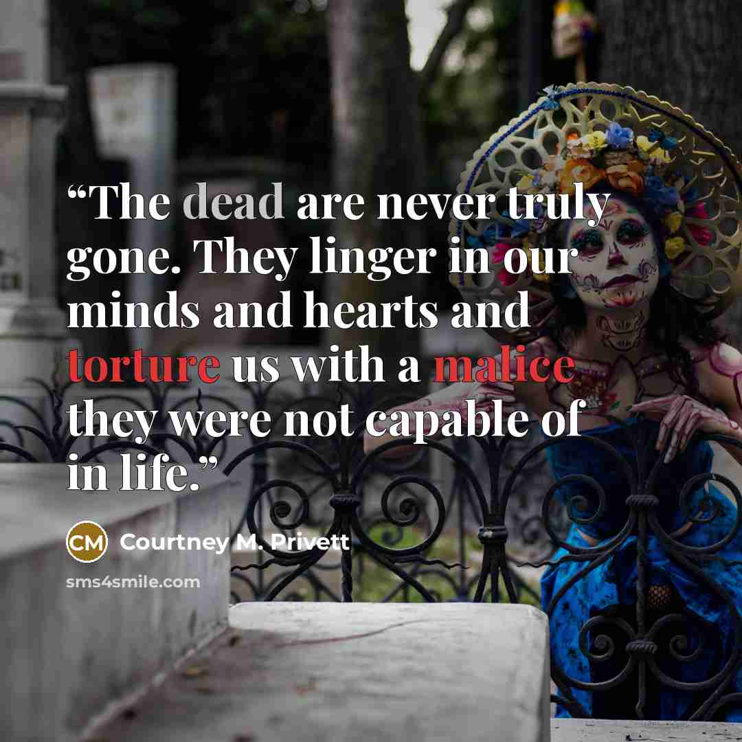 “The dead are never truly gone. They linger in our minds and hearts and torture us with a malice they were not capable of in life.” quote by Courtney M. Privett