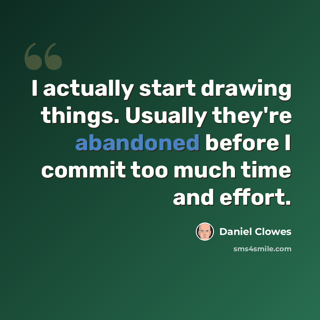 “I actually start drawing things. Usually they're abandoned before I commit too much time and effort.” quote by Daniel Clowes