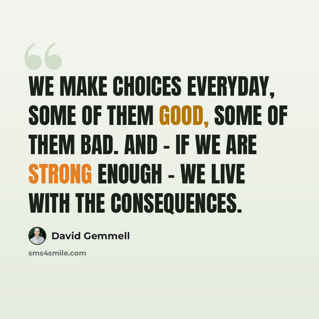 “We make choices everyday, some of them good, some of them bad. And - if we are strong enough - we live with the consequences.” quote by David Gemmell