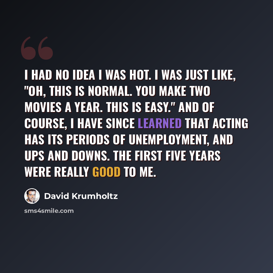 “I had no idea I was hot. I was just like, "Oh, this is normal. You make two movies a year. This is easy." And of course, I have since learned that acting has its periods of unemployment, and ups and downs. The first five years were really good to me.” quote by David Krumholtz