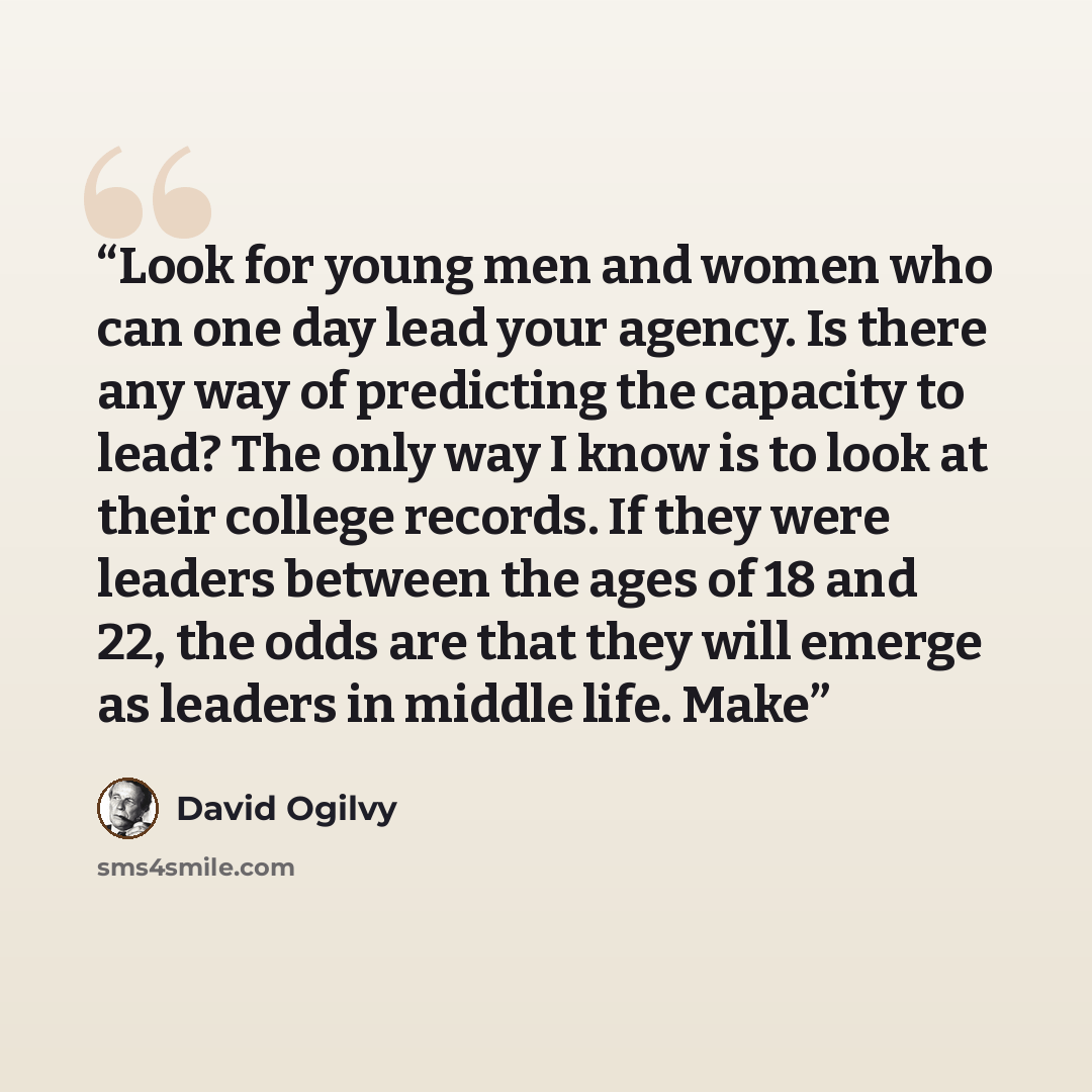 “Look for young men and women who can one day lead your agency. Is there any way of predicting the capacity to lead? The only way I know is to look at their college records. If they were leaders between the ages of 18 and 22, the odds are that they will emerge as leaders in middle life. Make” quote by David Ogilvy