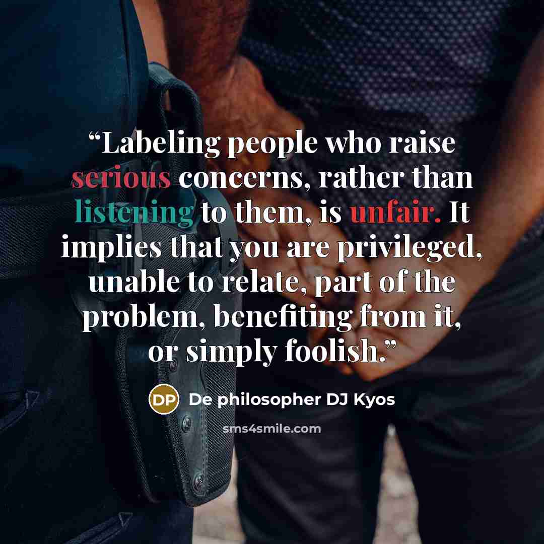 “Labeling people who raise serious concerns, rather than listening to them, is unfair. It implies that you are privileged, unable to relate, part of the problem, benefiting from it, or simply foolish.” quote by De philosopher DJ Kyos