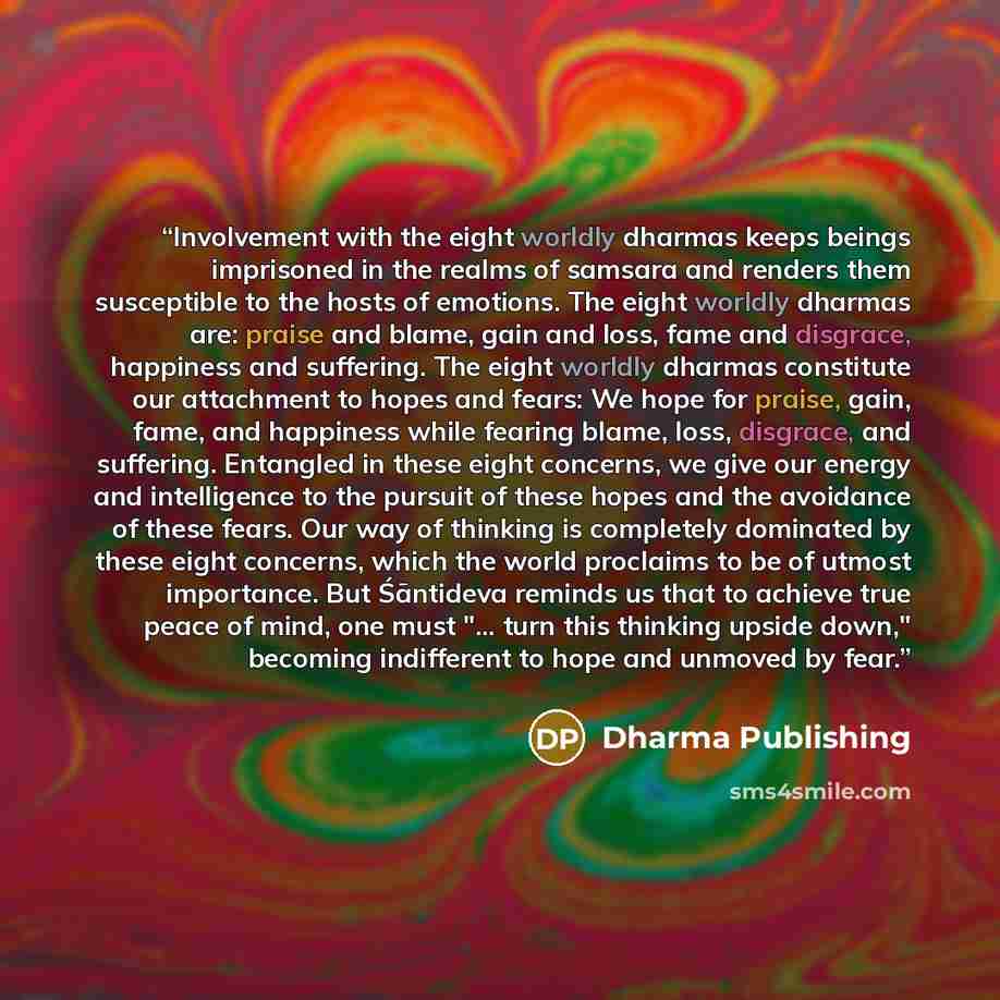 “Involvement with the eight worldly dharmas keeps beings imprisoned in the realms of samsara and renders them susceptible to the hosts of emotions. The eight worldly dharmas are: praise and blame, gain and loss, fame and disgrace, happiness and suffering. The eight worldly dharmas constitute our…” quote by Dharma Publishing