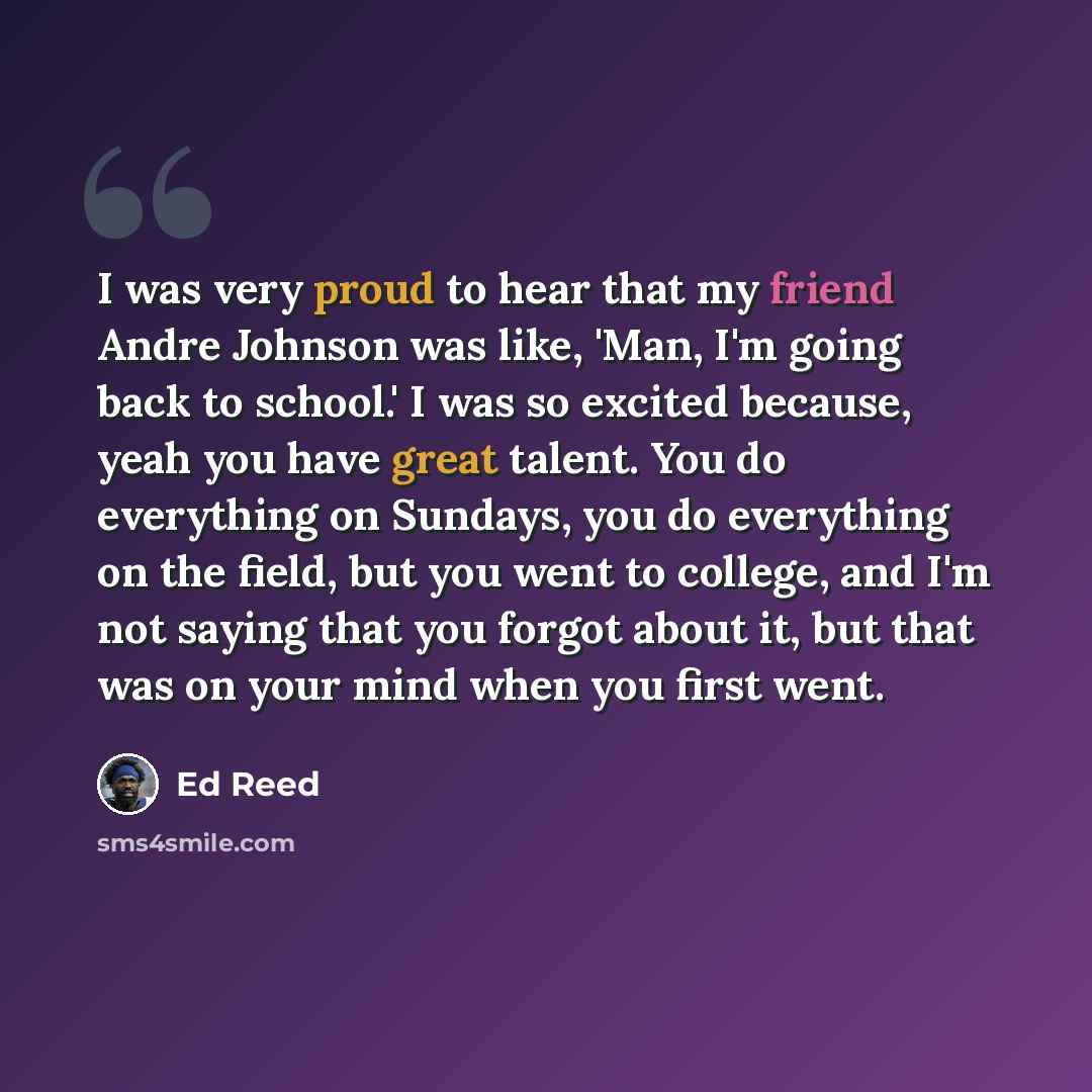 “I was very proud to hear that my friend Andre Johnson was like, 'Man, I'm going back to school.' I was so excited because, yeah you have great talent. You do everything on Sundays, you do everything on the field, but you went to college, and I'm not saying that you forgot about it, but that was on…” quote by Ed Reed