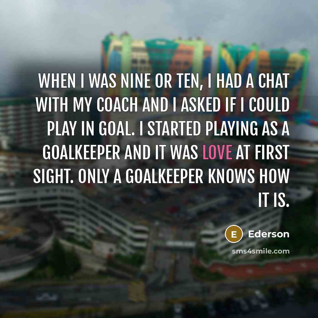 “When I was nine or ten, I had a chat with my coach and I asked if I could play in goal. I started playing as a goalkeeper and it was love at first sight. Only a goalkeeper knows how it is.” quote by Ederson