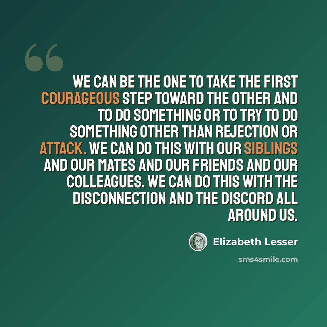 “We can be the one to take the first courageous step toward the other and to do something or to try to do something other than rejection or attack. We can do this with our siblings and our mates and our friends and our colleagues. We can do this with the disconnection and the discord all around us.” quote by Elizabeth Lesser