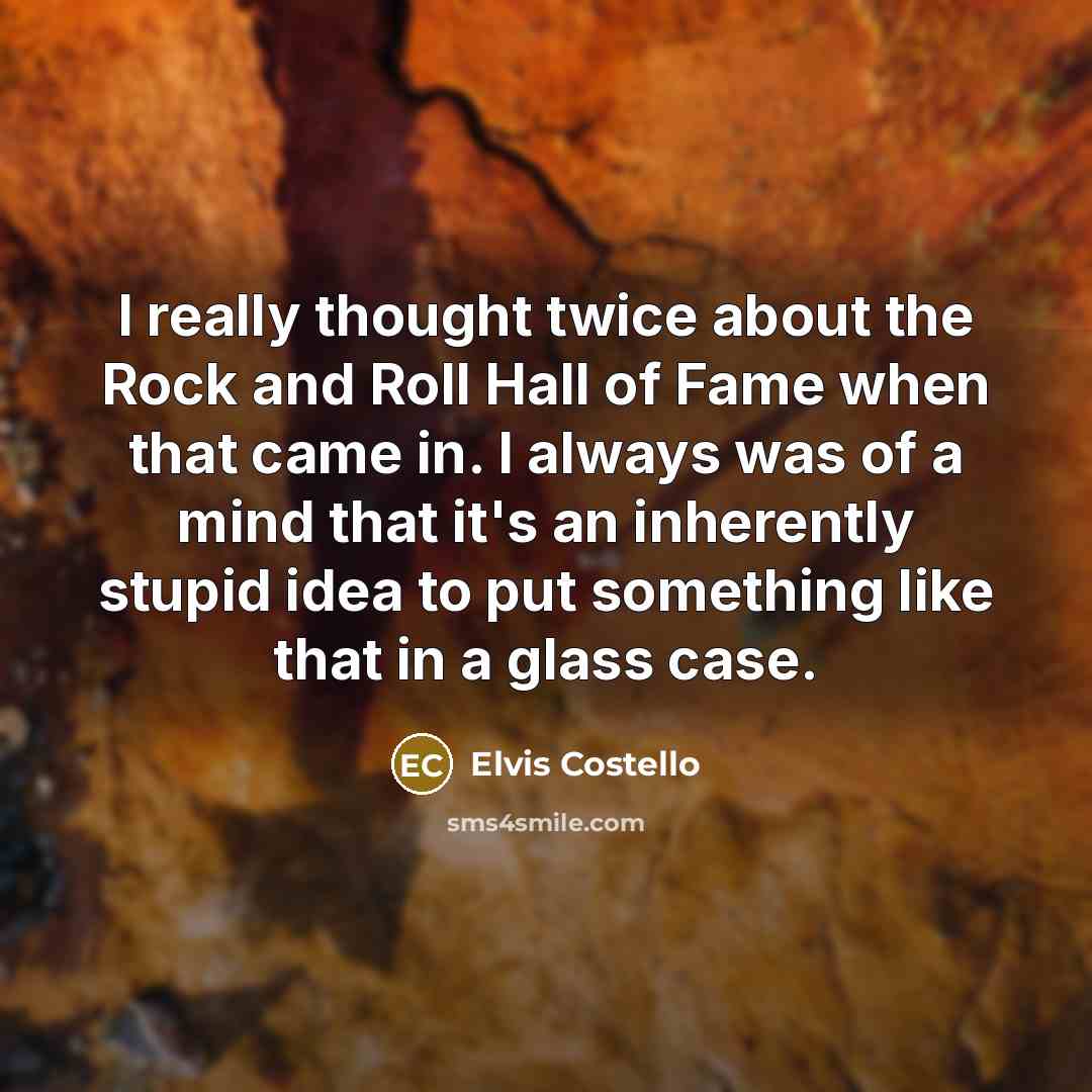 “I really thought twice about the Rock and Roll Hall of Fame when that came in. I always was of a mind that it's an inherently stupid idea to put something like that in a glass case.” quote by Elvis Costello
