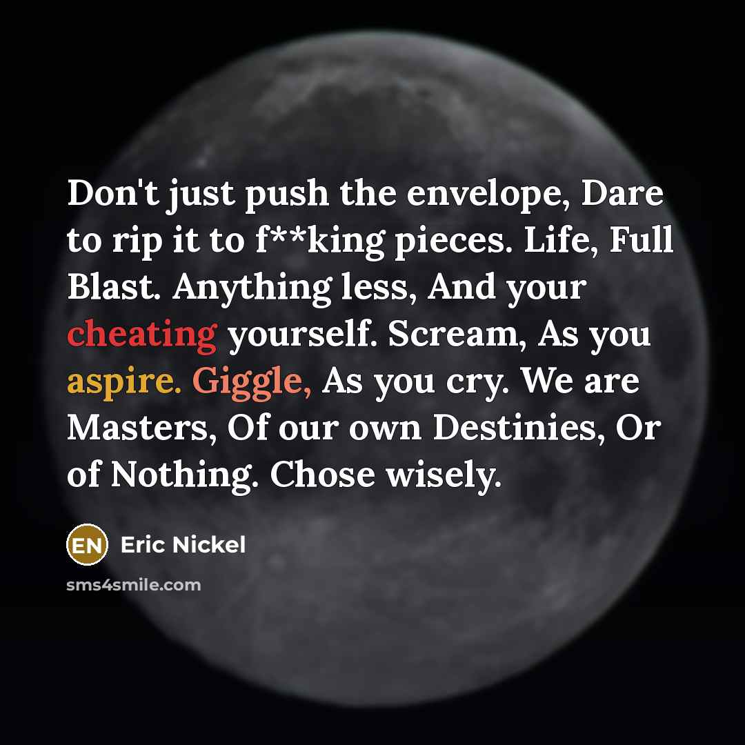 “Don't just push the envelope, Dare to rip it to f**king pieces. Life, Full Blast. Anything less, And your cheating yourself. Scream, As you aspire. Giggle, As you cry. We are Masters, Of our own Destinies, Or of Nothing. Chose wisely.” quote by Eric Nickel