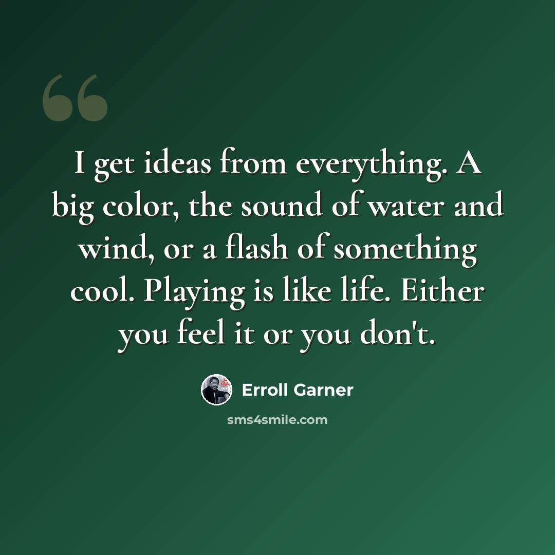 “I get ideas from everything. A big color, the sound of water and wind, or a flash of something cool. Playing is like life. Either you feel it or you don't.” quote by Erroll Garner