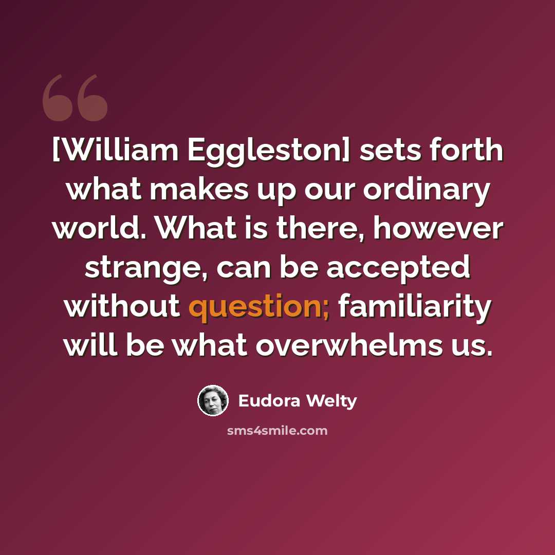 “[William Eggleston] sets forth what makes up our ordinary world. What is there, however strange, can be accepted without question; familiarity will be what overwhelms us.” quote by Eudora Welty