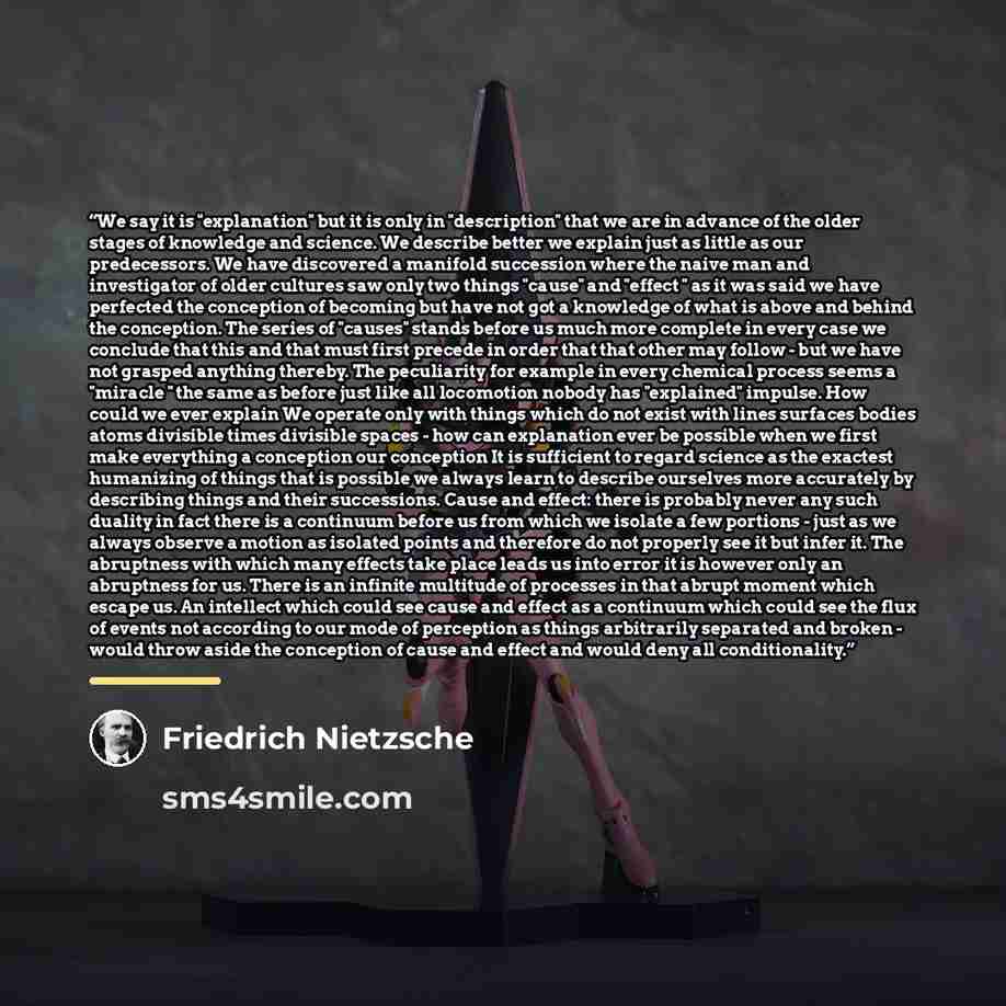 “We say it is "explanation" but it is only in "description" that we are in advance of the older stages of knowledge and science. We describe better we explain just as little as our predecessors. We have discovered a manifold succession where the naive man and investigator of older cultures saw only…” quote by Friedrich Nietzsche