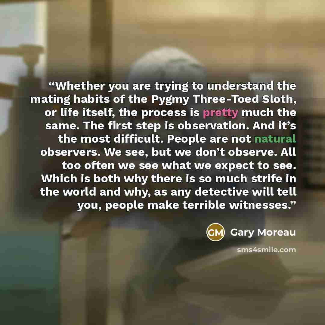 “Whether you are trying to understand the mating habits of the Pygmy Three-Toed Sloth, or life itself, the process is pretty much the same. The first step is observation. And it’s the most difficult. People are not natural observers. We see, but we don’t observe. All too often we see what we expect…” quote by Gary Moreau