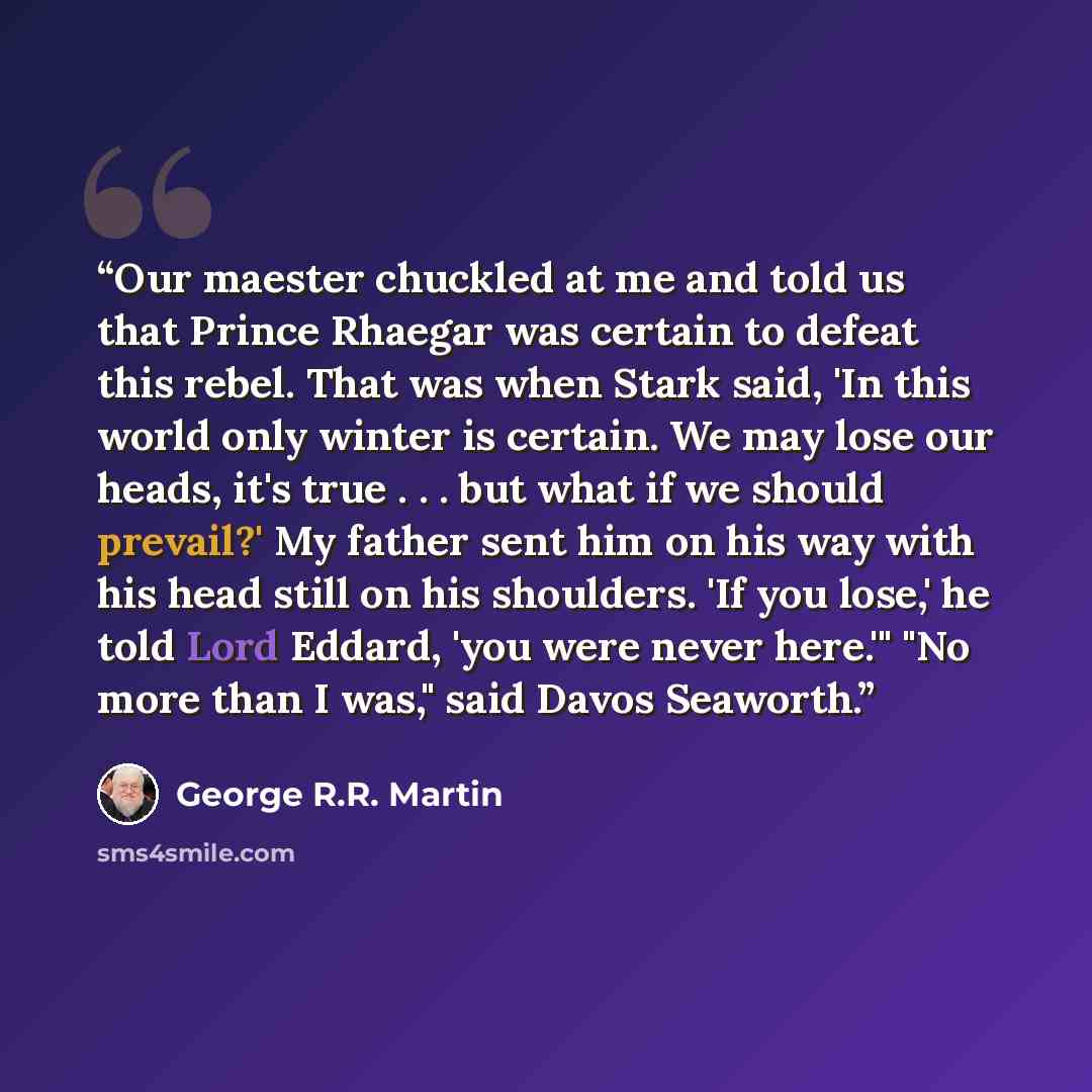 “Our maester chuckled at me and told us that Prince Rhaegar was certain to defeat this rebel. That was when Stark said, 'In this world only winter is certain. We may lose our heads, it's true . . . but what if we should prevail?' My father sent him on his way with his head still on his shoulders…” quote by George R.R. Martin