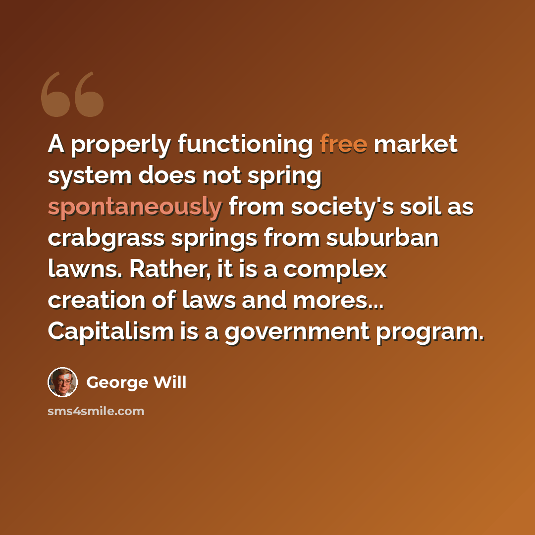 “A properly functioning free market system does not spring spontaneously from society's soil as crabgrass springs from suburban lawns. Rather, it is a complex creation of laws and mores... Capitalism is a government program.” quote by George Will