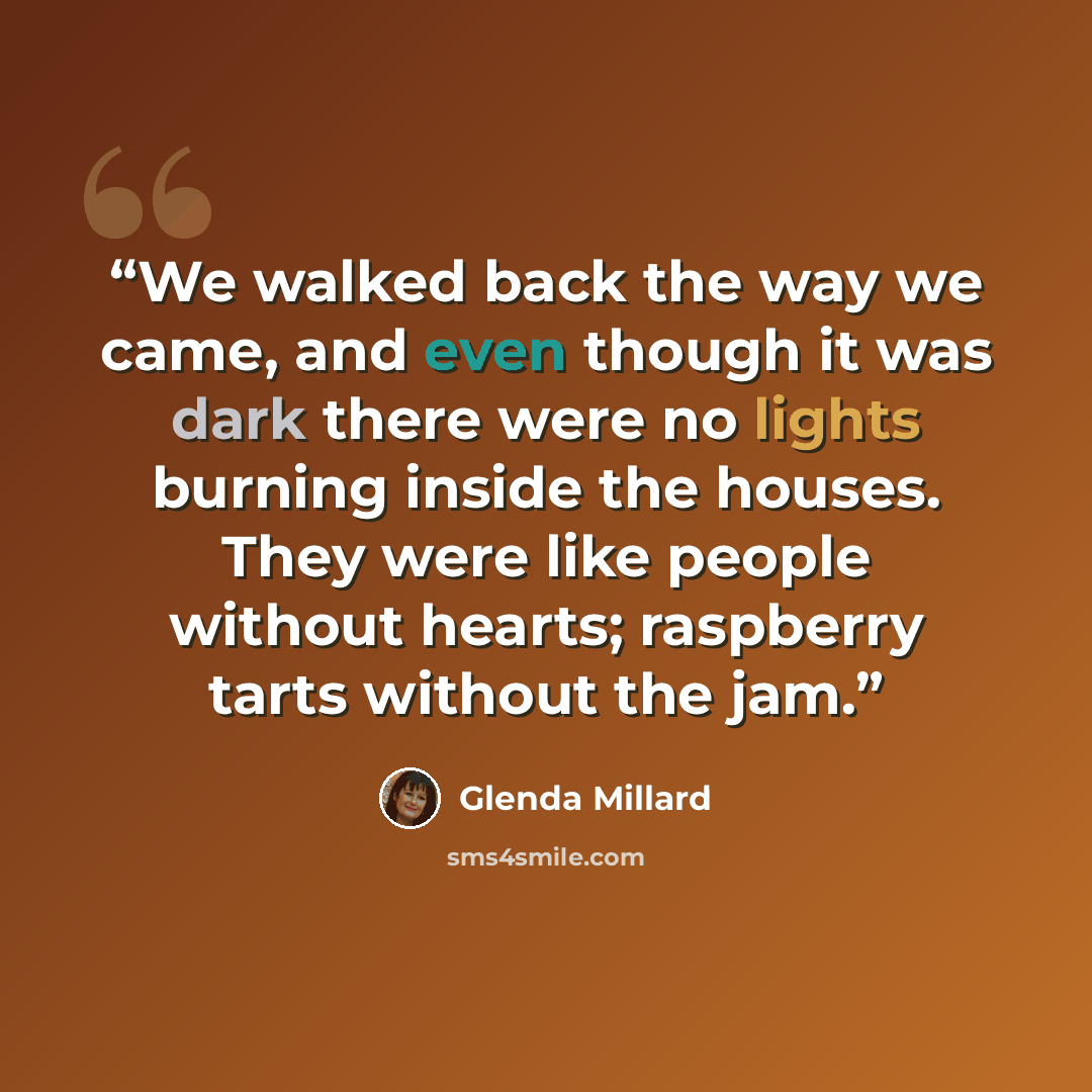 “We walked back the way we came, and even though it was dark there were no lights burning inside the houses. They were like people without hearts; raspberry tarts without the jam.” quote by Glenda Millard