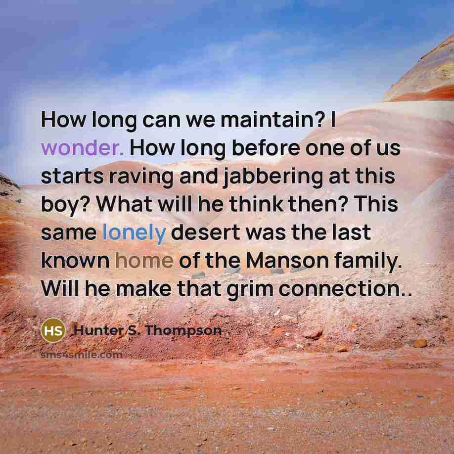 “How long can we maintain? I wonder. How long before one of us starts raving and jabbering at this boy? What will he think then? This same lonely desert was the last known home of the Manson family. Will he make that grim connection..” quote by Hunter S. Thompson