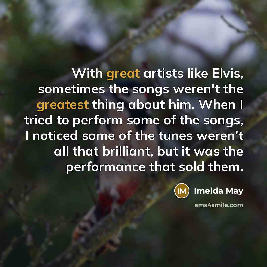 “With great artists like Elvis, sometimes the songs weren't the greatest thing about him. When I tried to perform some of the songs, I noticed some of the tunes weren't all that brilliant, but it was the performance that sold them.” quote by Imelda May
