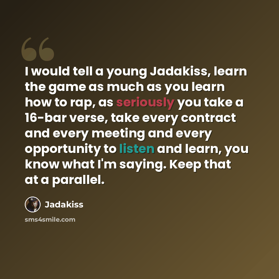 “I would tell a young Jadakiss, learn the game as much as you learn how to rap, as seriously you take a 16-bar verse, take every contract and every meeting and every opportunity to listen and learn, you know what I'm saying. Keep that at a parallel.” quote by Jadakiss