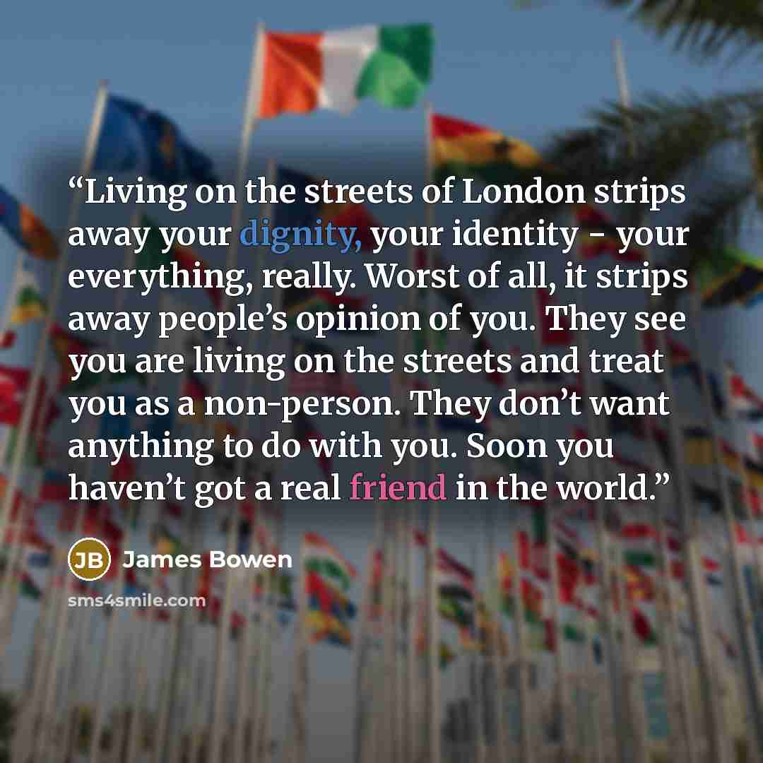 “Living on the streets of London strips away your dignity, your identity − your everything, really. Worst of all, it strips away people’s opinion of you. They see you are living on the streets and treat you as a non-person. They don’t want anything to do with you. Soon you haven’t got a real friend…” quote by James Bowen