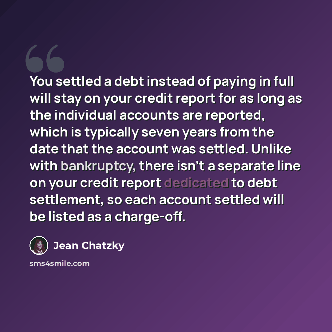 “You settled a debt instead of paying in full will stay on your credit report for as long as the individual accounts are reported, which is typically seven years from the date that the account was settled. Unlike with bankruptcy, there isn't a separate line on your credit report dedicated to debt…” quote by Jean Chatzky