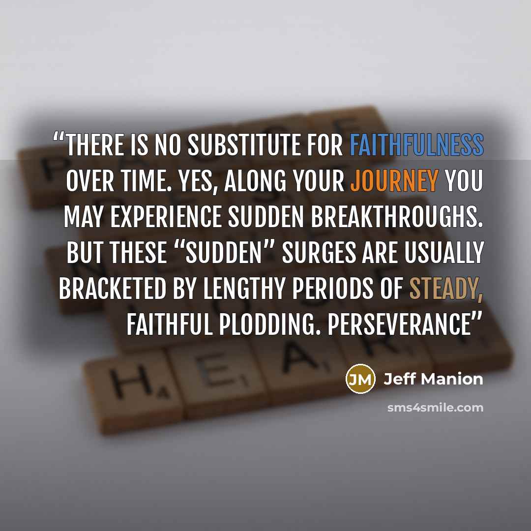 “there is no substitute for faithfulness over time. Yes, along your journey you may experience sudden breakthroughs. But these “sudden” surges are usually bracketed by lengthy periods of steady, faithful plodding. Perseverance” quote by Jeff Manion