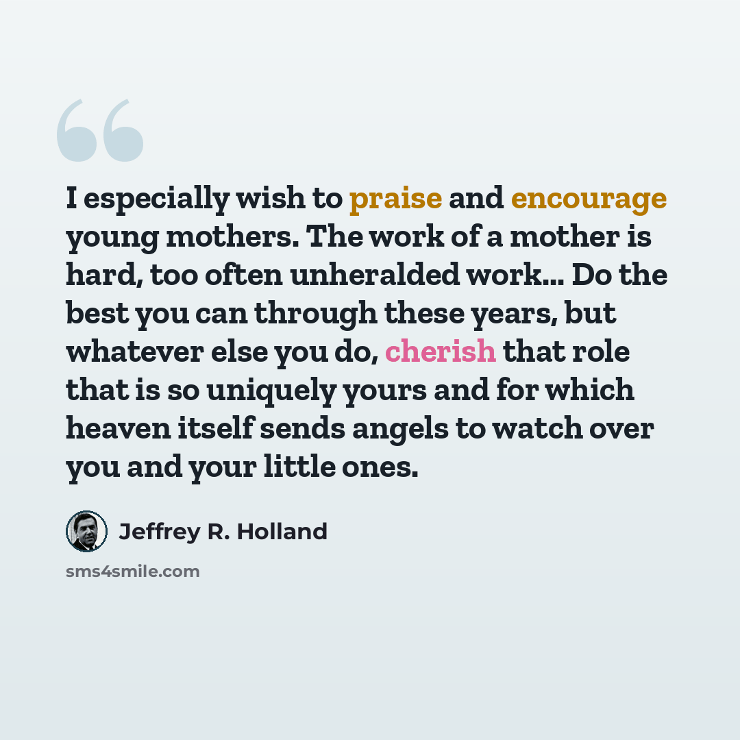 “I especially wish to praise and encourage young mothers. The work of a mother is hard, too often unheralded work... Do the best you can through these years, but whatever else you do, cherish that role that is so uniquely yours and for which heaven itself sends angels to watch over you and your…” quote by Jeffrey R. Holland