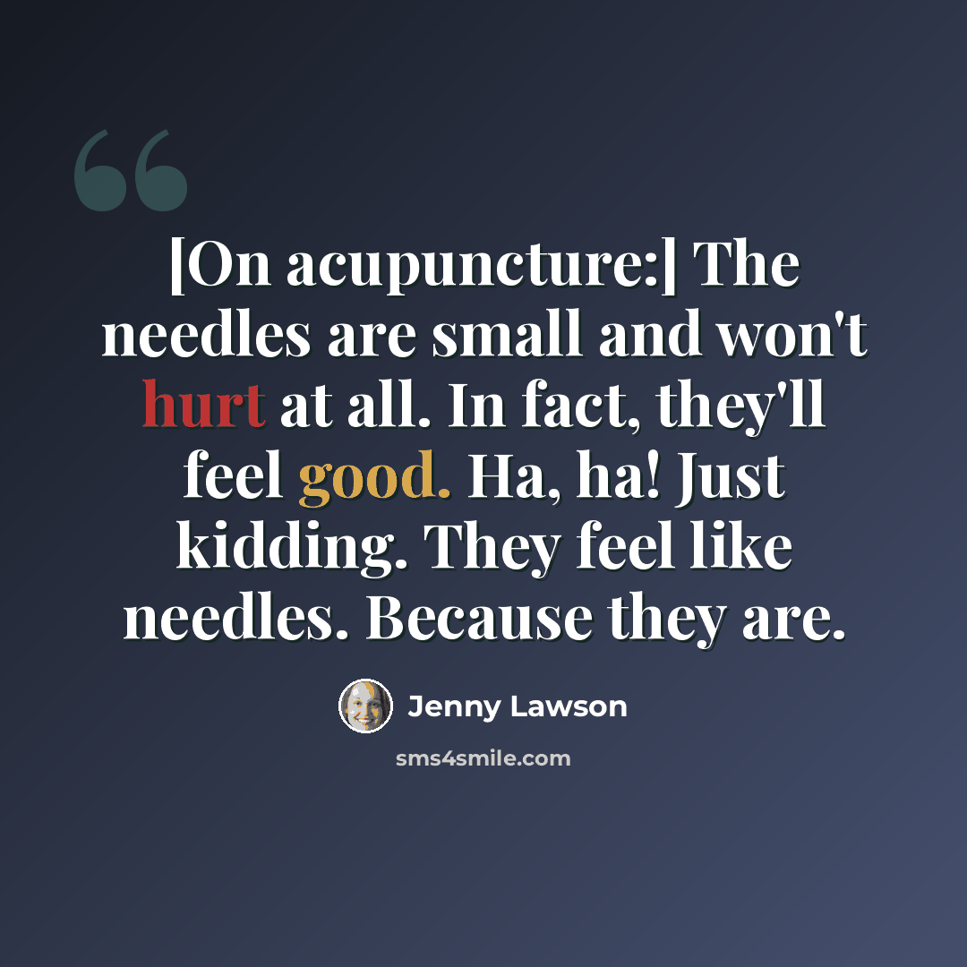 “[On acupuncture:] The needles are small and won't hurt at all. In fact, they'll feel good. Ha, ha! Just kidding. They feel like needles. Because they are.” quote by Jenny Lawson
