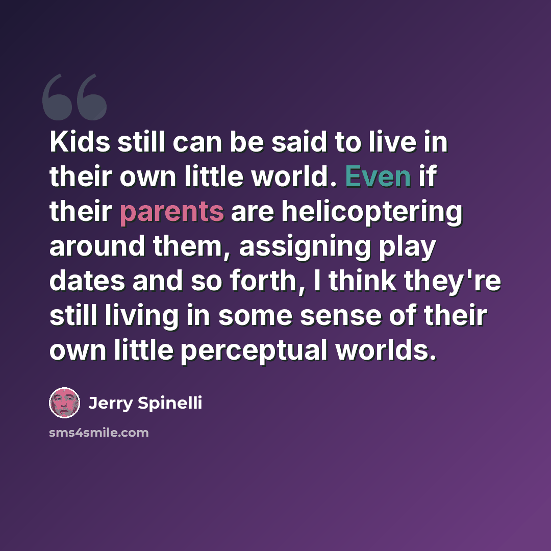 “Kids still can be said to live in their own little world. Even if their parents are helicoptering around them, assigning play dates and so forth, I think they're still living in some sense of their own little perceptual worlds.” quote by Jerry Spinelli