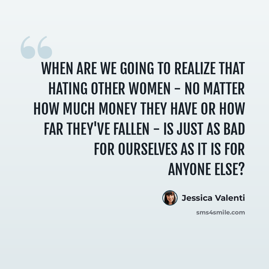 “When are we going to realize that hating other women - no matter how much money they have or how far they've fallen - is just as bad for ourselves as it is for anyone else?” quote by Jessica Valenti