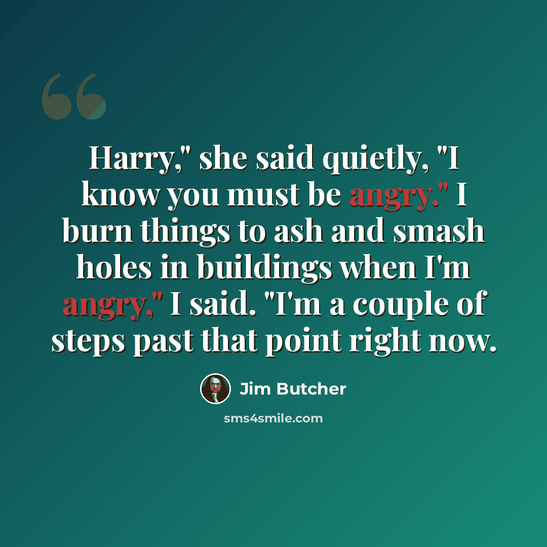 “Harry," she said quietly, "I know you must be angry." I burn things to ash and smash holes in buildings when I'm angry," I said. "I'm a couple of steps past that point right now.” quote by Jim Butcher