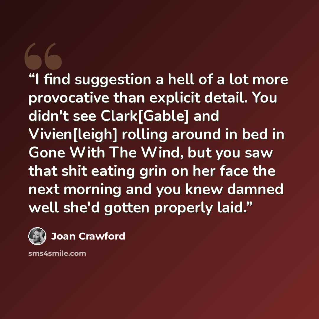 “I find suggestion a hell of a lot more provocative than explicit detail. You didn't see Clark[Gable] and Vivien[leigh] rolling around in bed in Gone With The Wind, but you saw that shit eating grin on her face the next morning and you knew damned well she'd gotten properly laid.” quote by Joan Crawford
