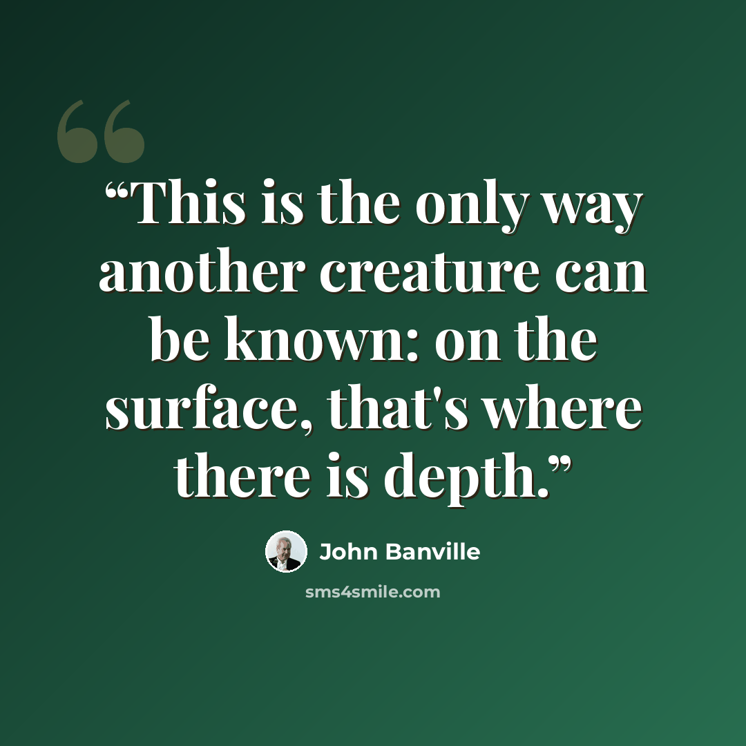“This is the only way another creature can be known: on the surface, that's where there is depth.” quote by John Banville