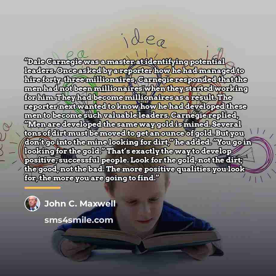 “Dale Carnegie was a master at identifying potential leaders. Once asked by a reporter how he had managed to hire forty-three millionaires, Carnegie responded that the men had not been millionaires when they started working for him. They had become millionaires as a result. The reporter next wanted…” quote by John C. Maxwell