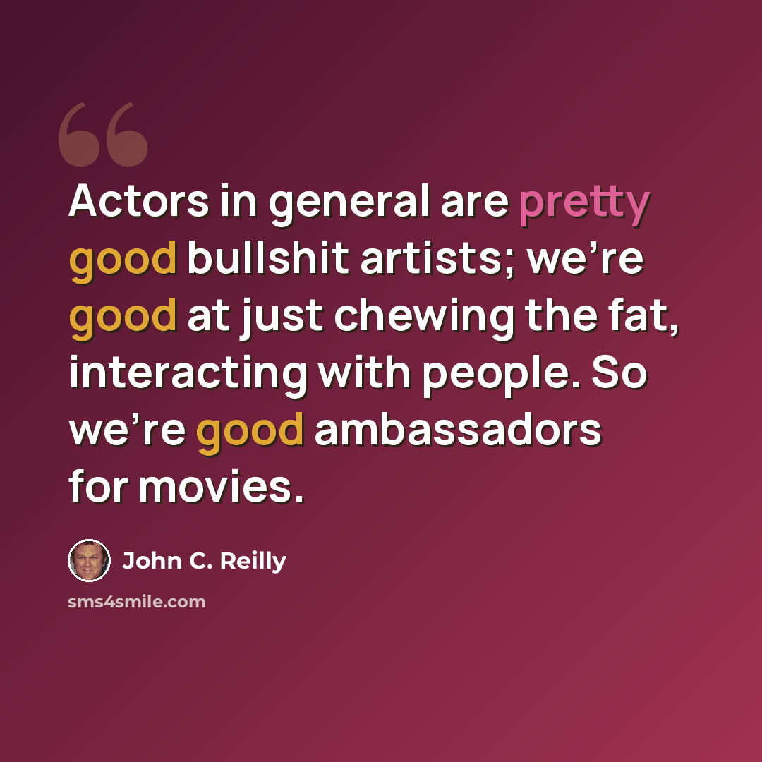 “Actors in general are pretty good bullshit artists; we're good at just chewing the fat, interacting with people. So we're good ambassadors for movies.” quote by John C. Reilly