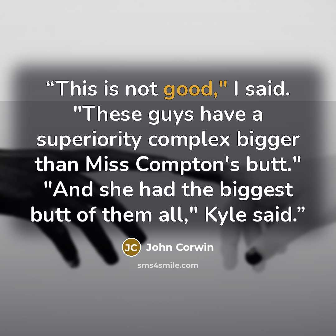 “This is not good," I said. "These guys have a superiority complex bigger than Miss Compton's butt." "And she had the biggest butt of them all," Kyle said.” quote by John Corwin