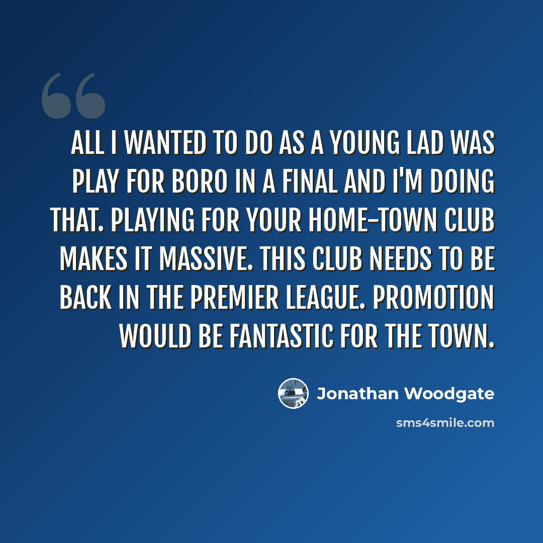 “All I wanted to do as a young lad was play for Boro in a final and I'm doing that. Playing for your home-town club makes it massive. This club needs to be back in the Premier League. Promotion would be fantastic for the town.” quote by Jonathan Woodgate