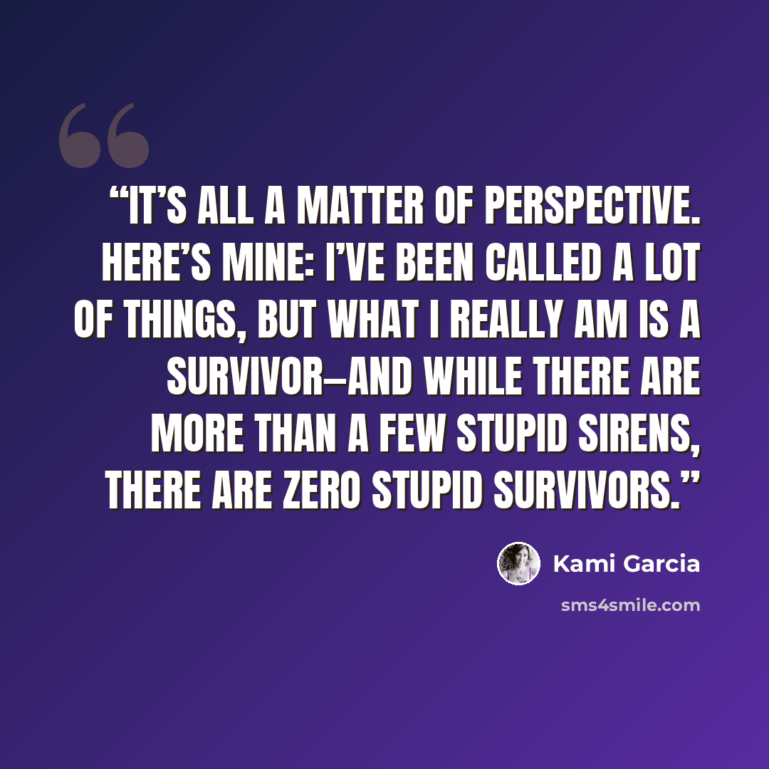 “It’s all a matter of perspective. Here’s mine: I’ve been called a lot of things, but what I really am is a survivor—and while there are more than a few stupid Sirens, there are zero stupid survivors.” quote by Kami Garcia