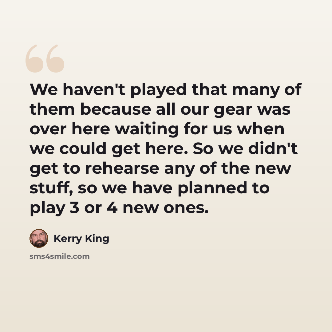“We haven't played that many of them because all our gear was over here waiting for us when we could get here. So we didn't get to rehearse any of the new stuff, so we have planned to play 3 or 4 new ones.” quote by Kerry King