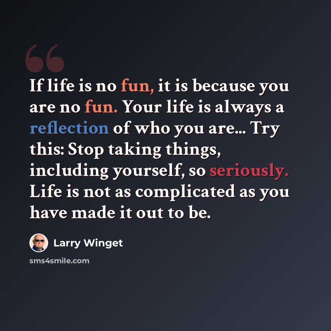 “If life is no fun, it is because you are no fun. Your life is always a reflection of who you are... Try this: Stop taking things, including yourself, so seriously. Life is not as complicated as you have made it out to be.” quote by Larry Winget