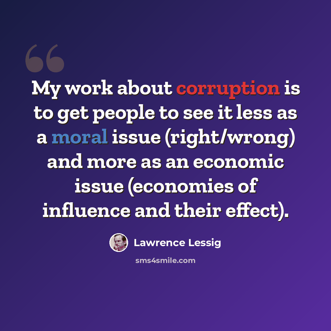 “My work about corruption is to get people to see it less as a moral issue (right/wrong) and more as an economic issue (economies of influence and their effect).” quote by Lawrence Lessig