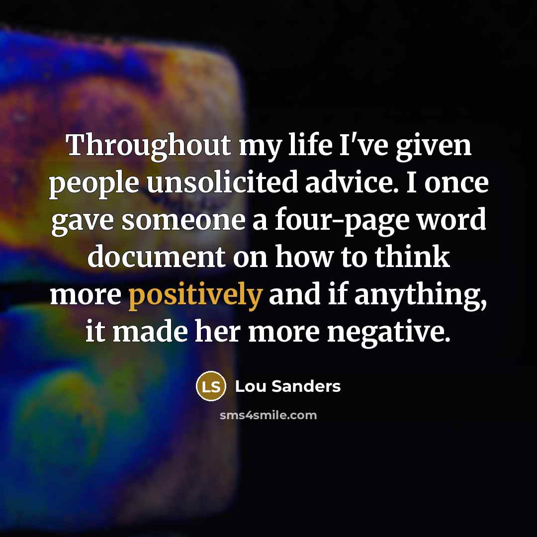“Throughout my life I've given people unsolicited advice. I once gave someone a four-page word document on how to think more positively and if anything, it made her more negative.” quote by Lou Sanders