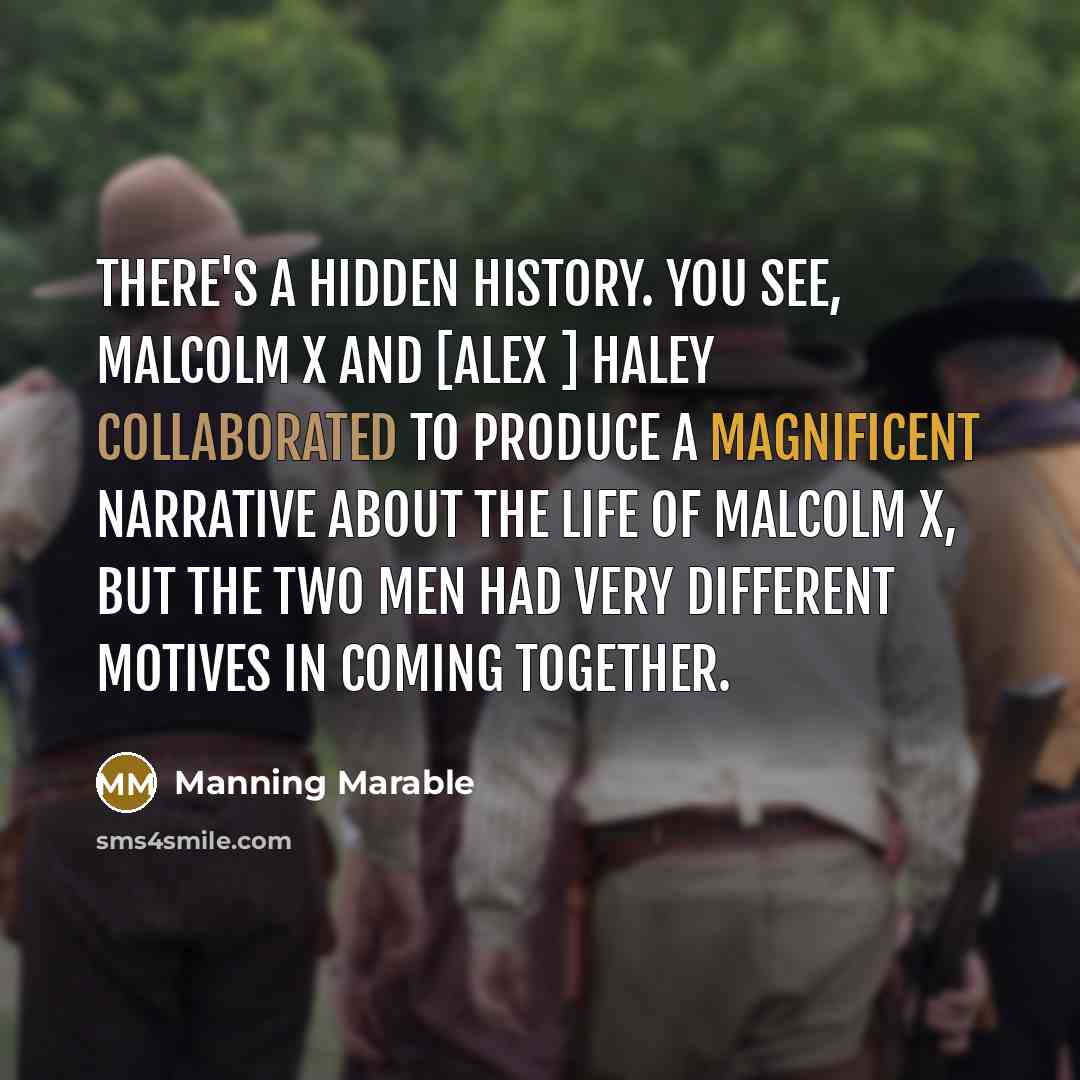 “There's a hidden history. You see, Malcolm X and [Alex ] Haley collaborated to produce a magnificent narrative about the life of Malcolm X, but the two men had very different motives in coming together.” quote by Manning Marable