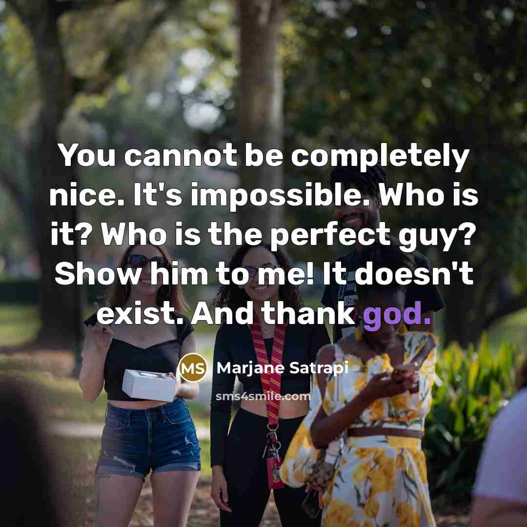 “You cannot be completely nice. It's impossible. Who is it? Who is the perfect guy? Show him to me! It doesn't exist. And thank god.” quote by Marjane Satrapi