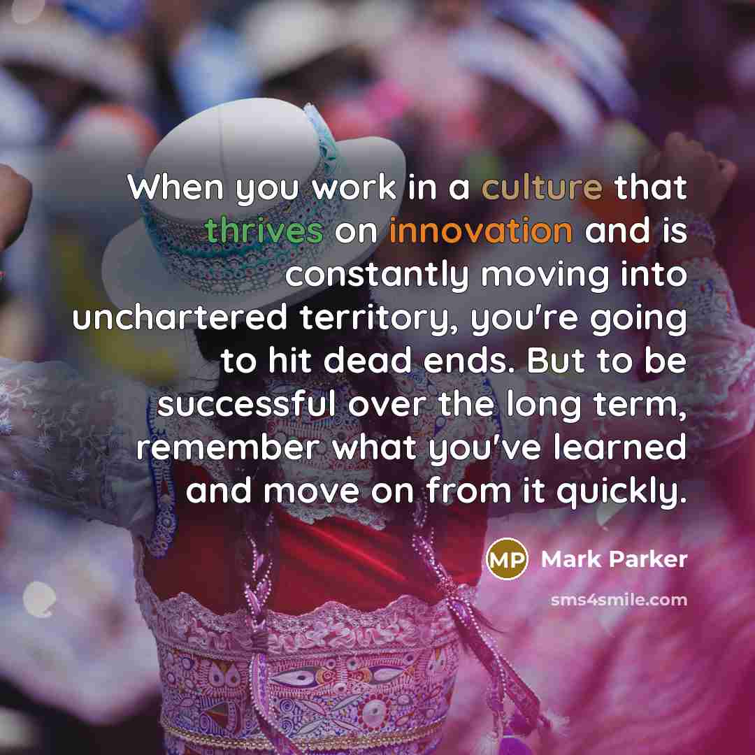 “When you work in a culture that thrives on innovation and is constantly moving into unchartered territory, you're going to hit dead ends. But to be successful over the long term, remember what you've learned and move on from it quickly.” quote by Mark Parker