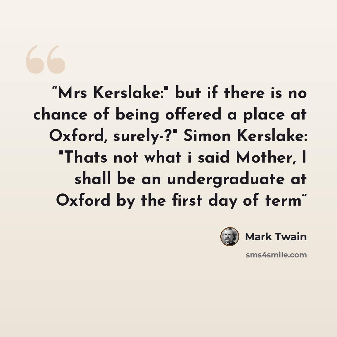 “Mrs Kerslake:" but if there is no chance of being offered a place at Oxford, surely-?" Simon Kerslake: "Thats not what i said Mother, I shall be an undergraduate at Oxford by the first day of term” quote by Mark Twain