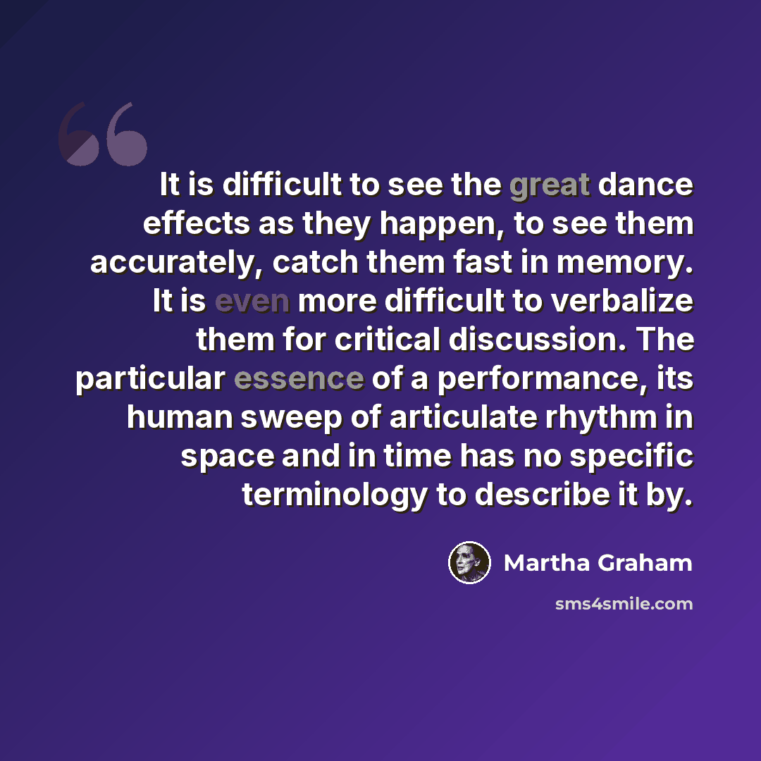 “It is difficult to see the great dance effects as they happen, to see them accurately, catch them fast in memory. It is even more difficult to verbalize them for critical discussion. The particular essence of a performance, its human sweep of articulate rhythm in space and in time has no specific…” quote by Martha Graham