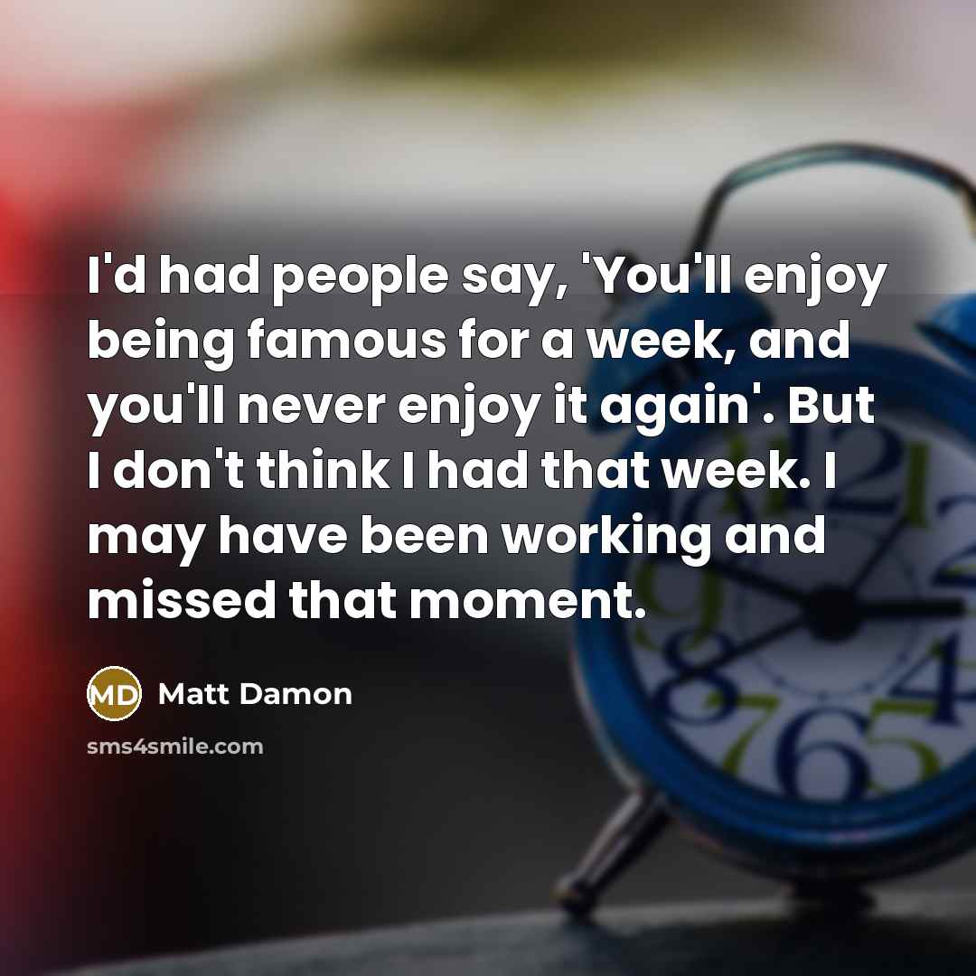 “I'd had people say, 'You'll enjoy being famous for a week, and you'll never enjoy it again'. But I don't think I had that week. I may have been working and missed that moment.” quote by Matt Damon