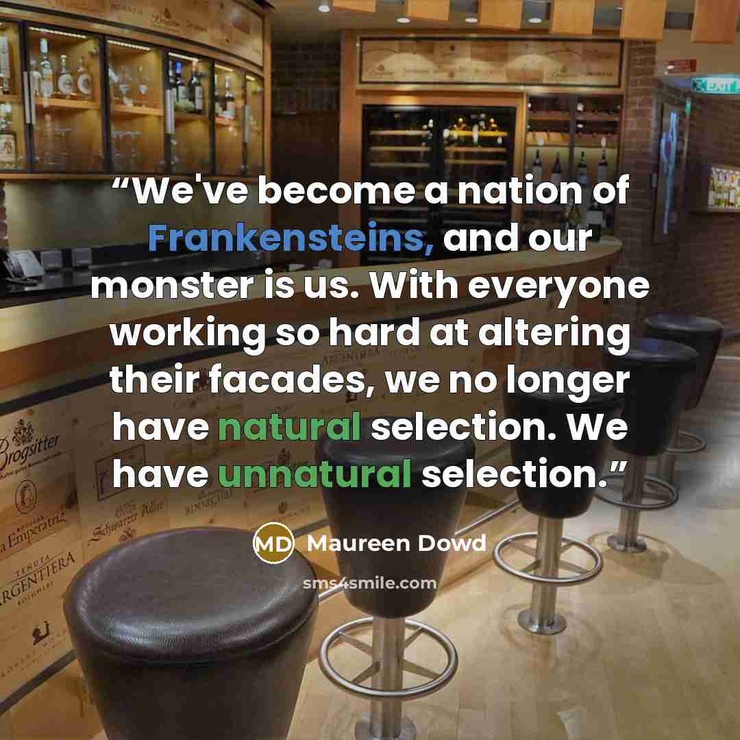 “We've become a nation of Frankensteins, and our monster is us. With everyone working so hard at altering their facades, we no longer have natural selection. We have unnatural selection.” quote by Maureen Dowd